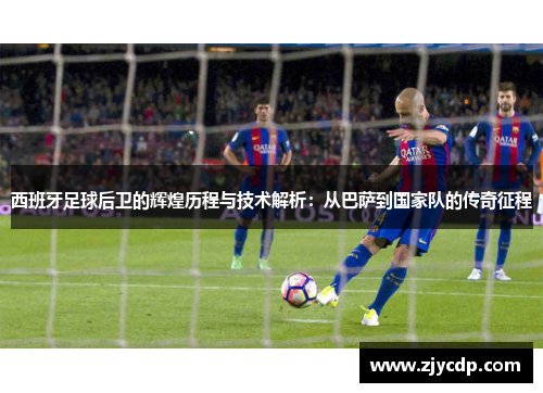 西班牙足球后卫的辉煌历程与技术解析：从巴萨到国家队的传奇征程