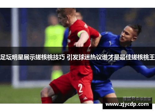 足坛明星展示搓核桃技巧 引发球迷热议谁才是最佳搓核桃王