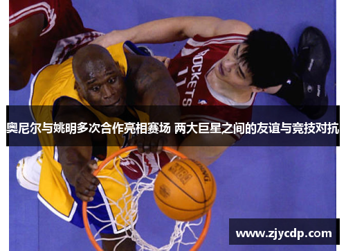 奥尼尔与姚明多次合作亮相赛场 两大巨星之间的友谊与竞技对抗