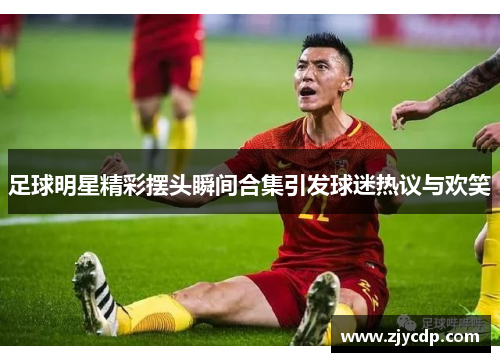 足球明星精彩摆头瞬间合集引发球迷热议与欢笑
